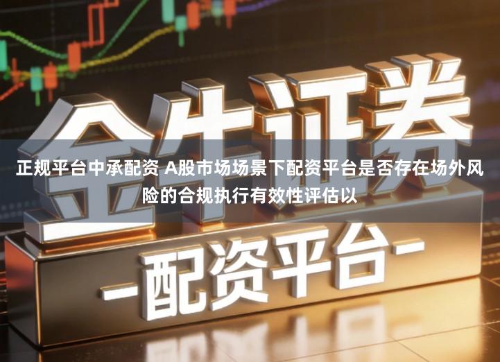 正规平台中承配资 A股市场场景下配资平台是否存在场外风险的合规执行有效性评估以