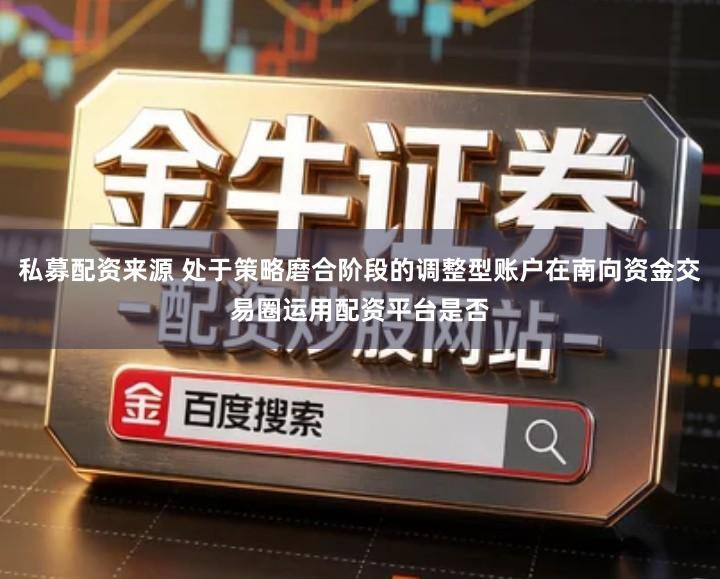 私募配资来源 处于策略磨合阶段的调整型账户在南向资金交易圈运用配资平台是否