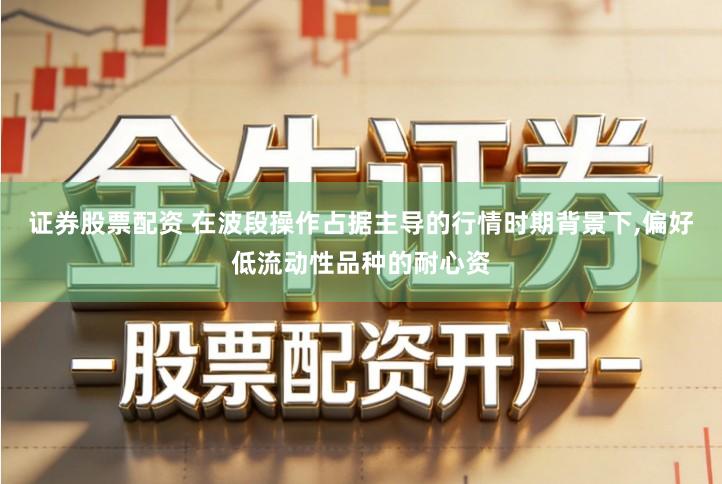 证券股票配资 在波段操作占据主导的行情时期背景下,偏好低流动性品种的耐心资