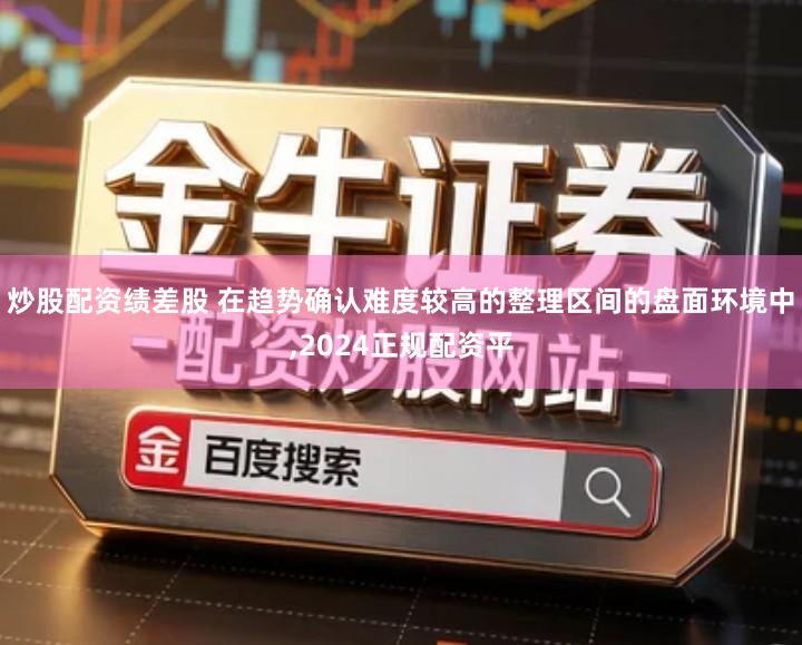 炒股配资绩差股 在趋势确认难度较高的整理区间的盘面环境中,2024正规配资平